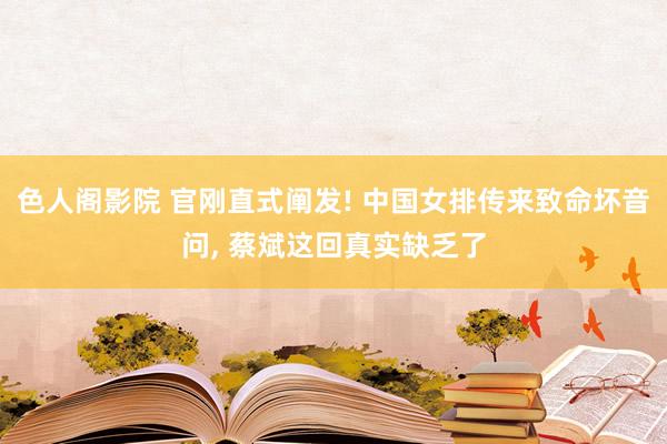 色人阁影院 官刚直式阐发! 中国女排传来致命坏音问， 蔡斌这回真实缺乏了