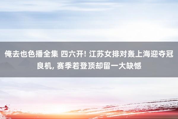 俺去也色播全集 四六开! 江苏女排对轰上海迎夺冠良机， 赛季若登顶却留一大缺憾