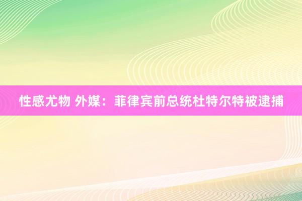 性感尤物 外媒：菲律宾前总统杜特尔特被逮捕