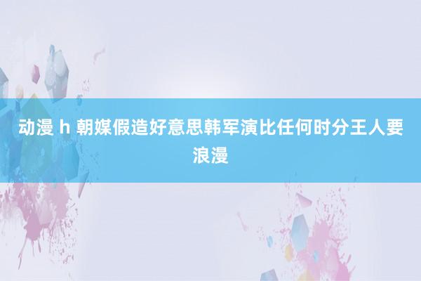 动漫 h 朝媒假造好意思韩军演比任何时分王人要浪漫