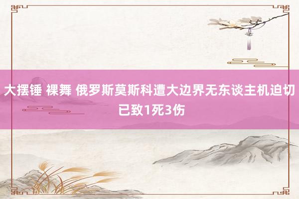大摆锤 裸舞 俄罗斯莫斯科遭大边界无东谈主机迫切 已致1死3伤