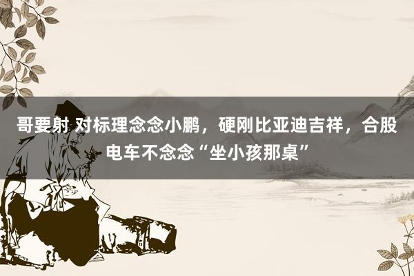 哥要射 对标理念念小鹏，硬刚比亚迪吉祥，合股电车不念念“坐小孩那桌”