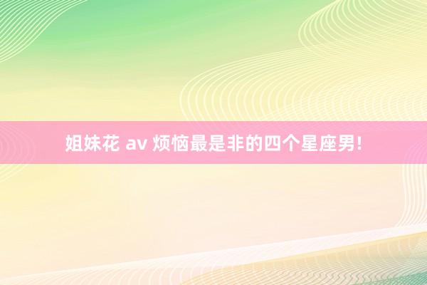 姐妹花 av 烦恼最是非的四个星座男!