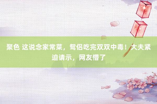聚色 这说念家常菜，鸳侣吃完双双中毒！大夫紧迫请示，网友懵了