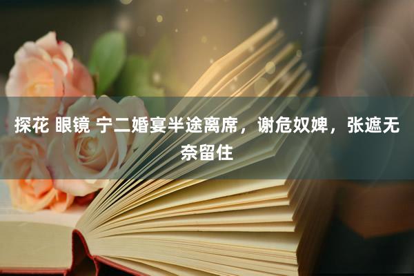 探花 眼镜 宁二婚宴半途离席，谢危奴婢，张遮无奈留住