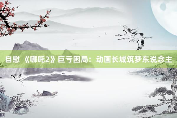 自慰 《哪吒2》巨亏困局：动画长城筑梦东说念主