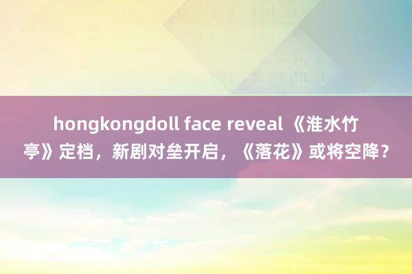 hongkongdoll face reveal 《淮水竹亭》定档，新剧对垒开启，《落花》或将空降？
