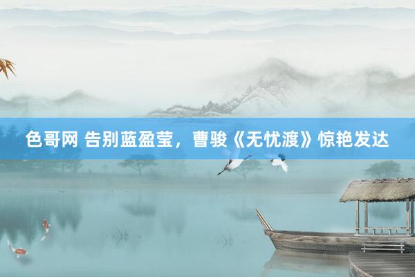 色哥网 告别蓝盈莹，曹骏《无忧渡》惊艳发达