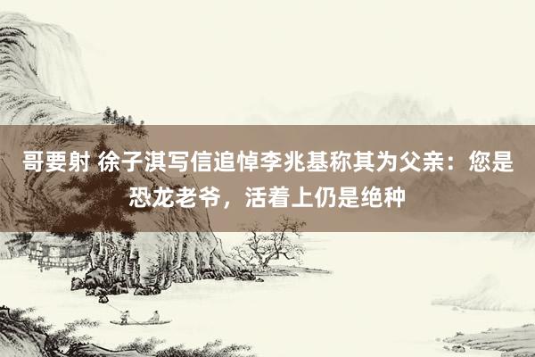 哥要射 徐子淇写信追悼李兆基称其为父亲：您是恐龙老爷，活着上仍是绝种