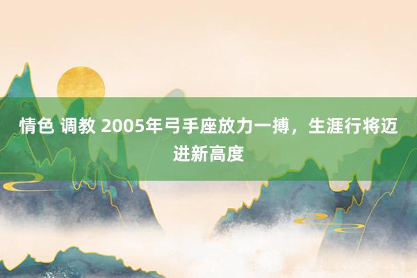 情色 调教 2005年弓手座放力一搏，生涯行将迈进新高度
