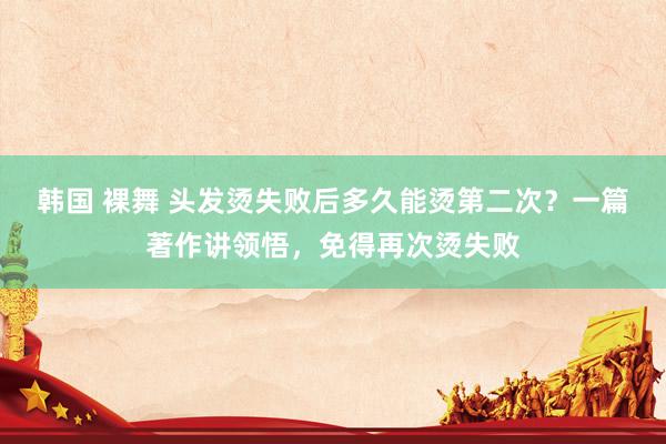 韩国 裸舞 头发烫失败后多久能烫第二次？一篇著作讲领悟，免得再次烫失败