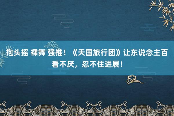 抱头摇 裸舞 强推！《天国旅行团》让东说念主百看不厌，忍不住进展！