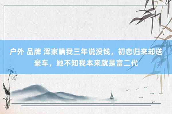 户外 品牌 浑家瞒我三年说没钱，初恋归来却送豪车，她不知我本来就是富二代