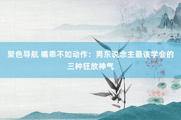 聚色导航 嘴乖不如动作：男东说念主最该学会的三种狂放神气
