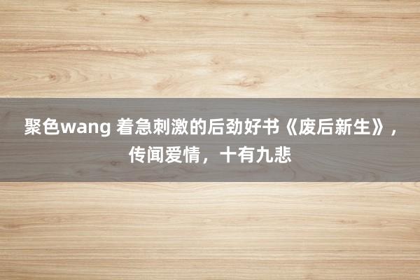 聚色wang 着急刺激的后劲好书《废后新生》，传闻爱情，十有九悲