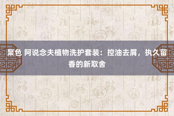 聚色 阿说念夫植物洗护套装：控油去屑，执久留香的新取舍