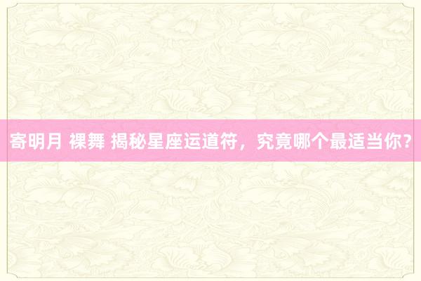 寄明月 裸舞 揭秘星座运道符，究竟哪个最适当你？