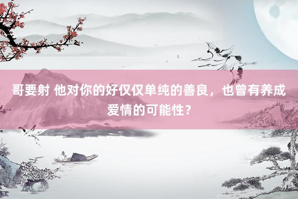 哥要射 他对你的好仅仅单纯的善良，也曾有养成爱情的可能性？