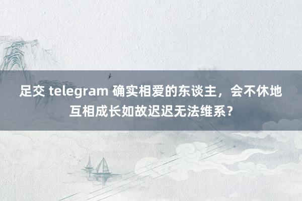 足交 telegram 确实相爱的东谈主，会不休地互相成长如故迟迟无法维系？