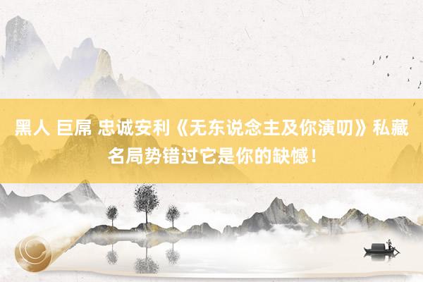 黑人 巨屌 忠诚安利《无东说念主及你演叨》私藏名局势错过它是你的缺憾！