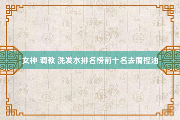 女神 调教 洗发水排名榜前十名去屑控油