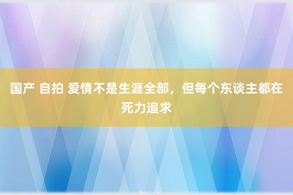 国产 自拍 爱情不是生涯全部，但每个东谈主都在死力追求