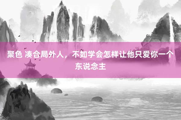 聚色 凑合局外人，不如学会怎样让他只爱你一个东说念主