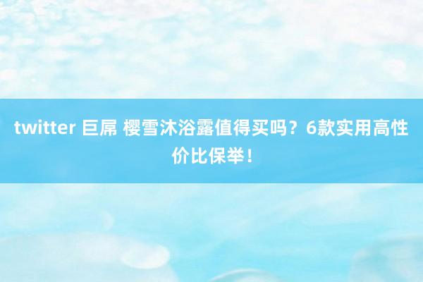 twitter 巨屌 樱雪沐浴露值得买吗？6款实用高性价比保举！