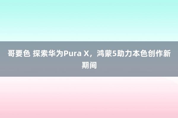 哥要色 探索华为Pura X，鸿蒙5助力本色创作新期间