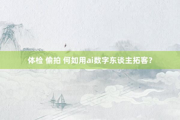 体检 偷拍 何如用ai数字东谈主拓客？
