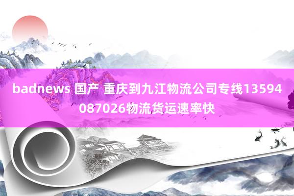 badnews 国产 重庆到九江物流公司专线13594087026物流货运速率快