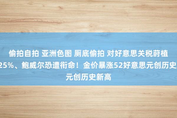 偷拍自拍 亚洲色图 厕底偷拍 对好意思关税莳植至125%、鲍威尔恐遭衔命！金价暴涨52好意思元创历史新高