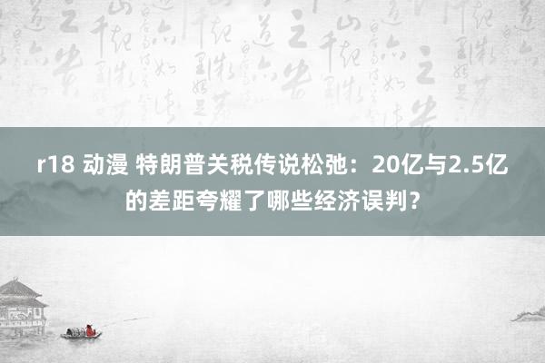 r18 动漫 特朗普关税传说松弛：20亿与2.5亿的差距夸耀了哪些经济误判？