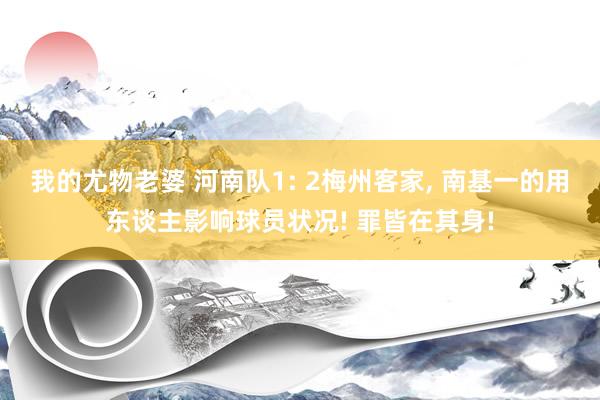 我的尤物老婆 河南队1: 2梅州客家， 南基一的用东谈主影响球员状况! 罪皆在其身!