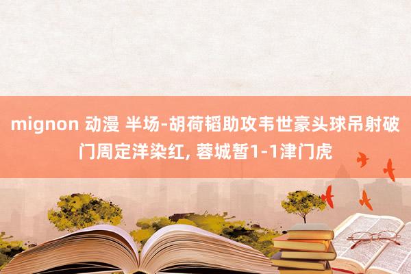 mignon 动漫 半场-胡荷韬助攻韦世豪头球吊射破门周定洋染红， 蓉城暂1-1津门虎