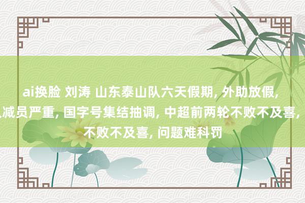 ai换脸 刘涛 山东泰山队六天假期， 外助放假， 间歇期球队减员严重， 国字号集结抽调， 中超前两轮不败不及喜， 问题难科罚