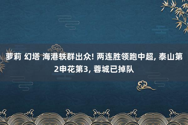 萝莉 幻塔 海港轶群出众! 两连胜领跑中超， 泰山第2申花第3， 蓉城已掉队