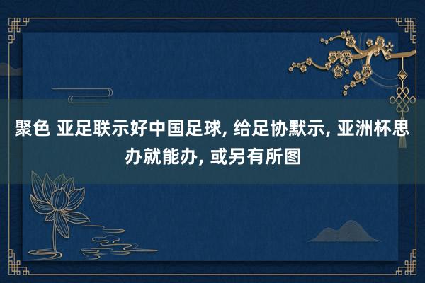 聚色 亚足联示好中国足球， 给足协默示， 亚洲杯思办就能办， 或另有所图
