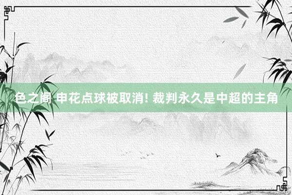 色之阁 申花点球被取消! 裁判永久是中超的主角