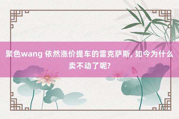 聚色wang 依然涨价提车的雷克萨斯， 如今为什么卖不动了呢?