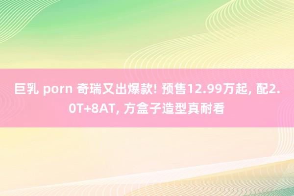 巨乳 porn 奇瑞又出爆款! 预售12.99万起， 配2.0T+8AT， 方盒子造型真耐看