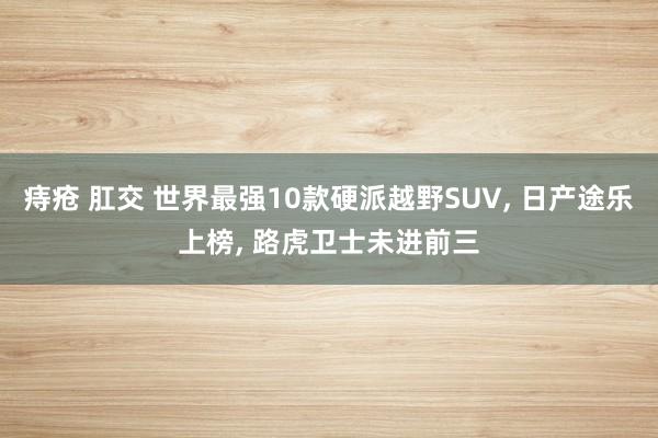 痔疮 肛交 世界最强10款硬派越野SUV， 日产途乐上榜， 路虎卫士未进前三