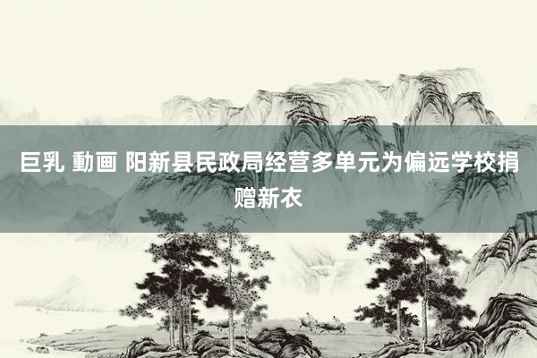 巨乳 動画 阳新县民政局经营多单元为偏远学校捐赠新衣
