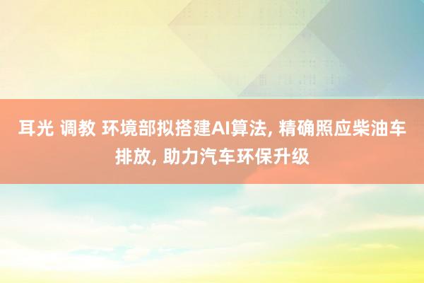 耳光 调教 环境部拟搭建AI算法， 精确照应柴油车排放， 助力汽车环保升级