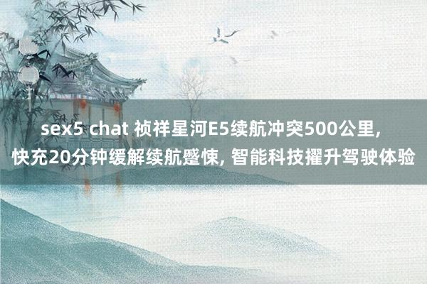 sex5 chat 祯祥星河E5续航冲突500公里， 快充20分钟缓解续航蹙悚， 智能科技擢升驾驶体验