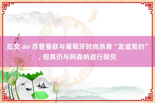 肛交 av 尽管曼联与葡萄牙时尚杀青“友谊契约”， 但其仍与阿森纳进行探究