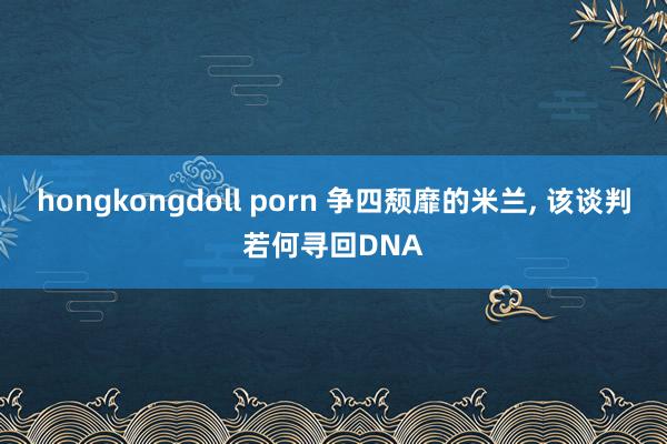 hongkongdoll porn 争四颓靡的米兰， 该谈判若何寻回DNA