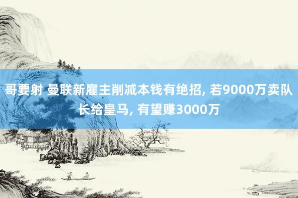 哥要射 曼联新雇主削减本钱有绝招， 若9000万卖队长给皇马， 有望赚3000万