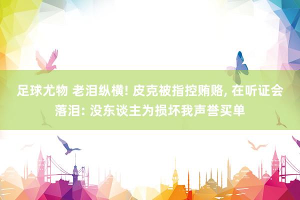 足球尤物 老泪纵横! 皮克被指控贿赂， 在听证会落泪: 没东谈主为损坏我声誉买单
