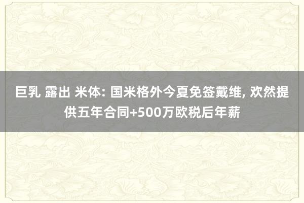 巨乳 露出 米体: 国米格外今夏免签戴维， 欢然提供五年合同+500万欧税后年薪